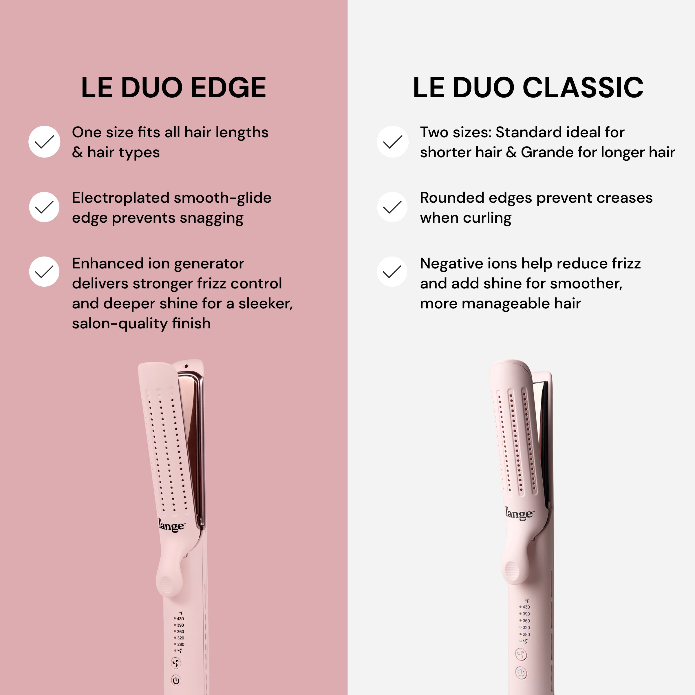 Comparison between Le Duo Edge and Le Duo Classic styling tools. Le Duo Edge features a one-size design for all hair types, an electroplated edge to prevent snagging, and an enhanced ion generator for frizz control and shine. Le Duo Classic offers two sizes, rounded edges to prevent creases, and negative ions to reduce frizz and add shine.